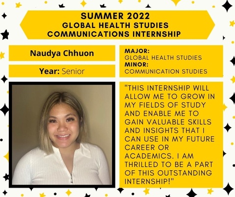 Naudya Chhuon, senior. Major in Global Health Studies, minor in Communication Studies. Quote: This internship will allow me to grow in my fields of study and enable me to gain valuable skills and insights that I can use in my future career or academics. I am thrilled to be a part of this outstanding internship!