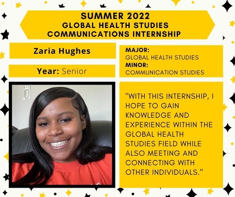 Zaria Hughes, senior. Major in Global Health Studies, minor in Communication Studies. Quote: With this internship, I hope to gain knowledge and experience within the global health studies field while also meeting and connecting with other individuals.
